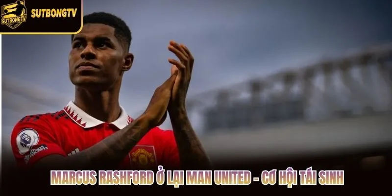 Marcus Rashford Ở Lại Man United - Cơ Hội Tái Sinh