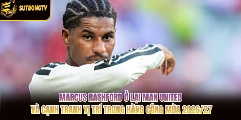 Marcus Rashford ở lại Man United và cạnh tranh vị trí trong hàng công mùa 2026/27