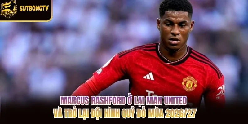 Marcus Rashford ở lại Man United và trở lại đội hình Quỷ đỏ mùa 2026/27