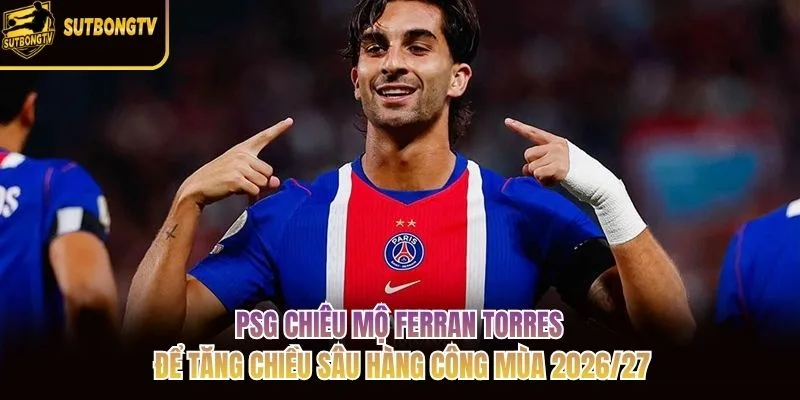 PSG chiêu mộ Ferran Torres để tăng chiều sâu hàng công mùa 2026/27